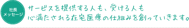 サービスを提供する人も、受ける人も心満たされる在宅医療の仕組みを創っていきます。